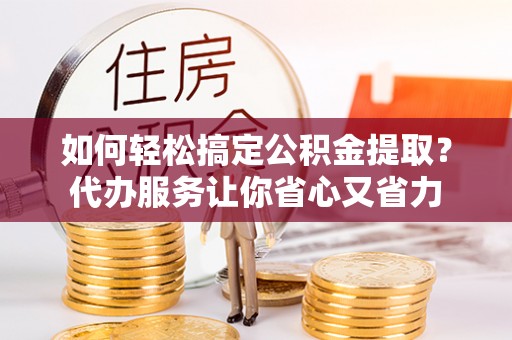 黄骅如何轻松搞定公积金提取？代办服务让你省心又省力