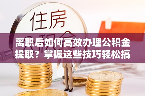 黄骅离职后如何高效办理公积金提取？掌握这些技巧轻松搞定