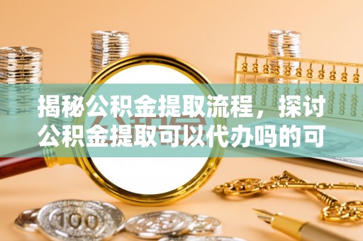 黄骅揭秘公积金提取流程，探讨公积金提取可以代办吗的可行性与注意事项