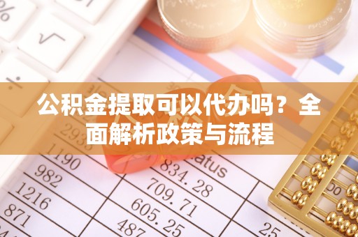 黄骅公积金提取可以代办吗？全面解析政策与流程