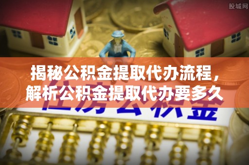 黄骅揭秘公积金提取代办流程，解析公积金提取代办要多久的真相