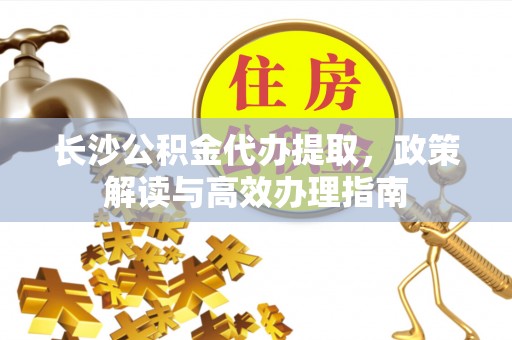 黄骅长沙公积金代办提取，政策解读与高效办理指南