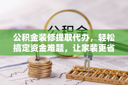 黄骅公积金装修提取代办，轻松搞定资金难题，让家装更省心
