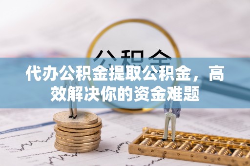 黄骅代办公积金提取公积金，高效解决你的资金难题