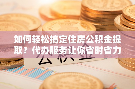 黄骅如何轻松搞定住房公积金提取？代办服务让你省时省力