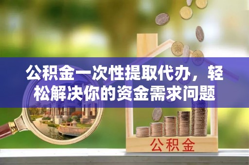 黄骅公积金一次性提取代办，轻松解决你的资金需求问题