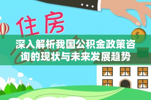 黄骅深入解析我国公积金政策咨询的现状与未来发展趋势