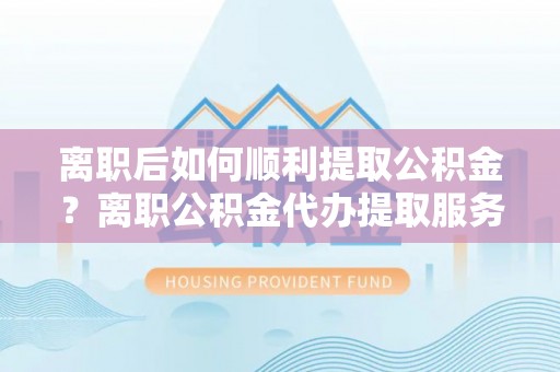 黄骅离职后如何顺利提取公积金？离职公积金代办提取服务助力无忧办理