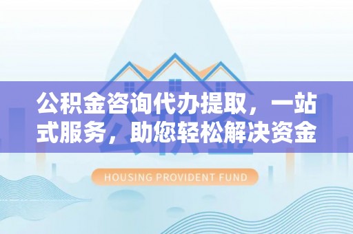 黄骅公积金咨询代办提取，一站式服务，助您轻松解决资金难题