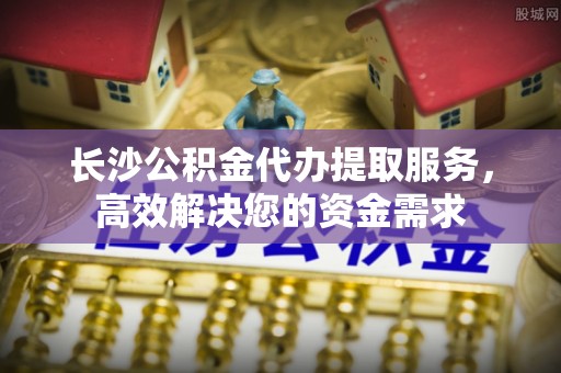黄骅长沙公积金代办提取服务，高效解决您的资金需求