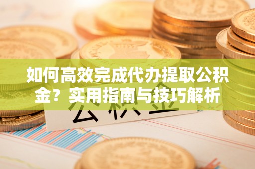 黄骅如何高效完成代办提取公积金？实用指南与技巧解析