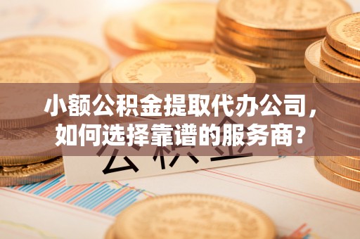 黄骅小额公积金提取代办公司，如何选择靠谱的服务商？