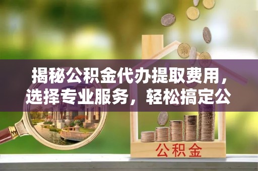 黄骅揭秘公积金代办提取费用，选择专业服务，轻松搞定公积金提取