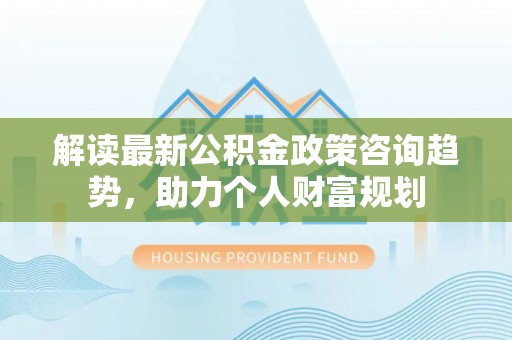 黄骅解读最新公积金政策咨询趋势，助力个人财富规划