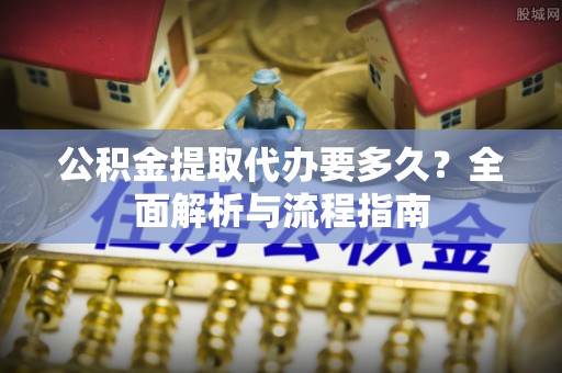 黄骅公积金提取代办要多久？全面解析与流程指南