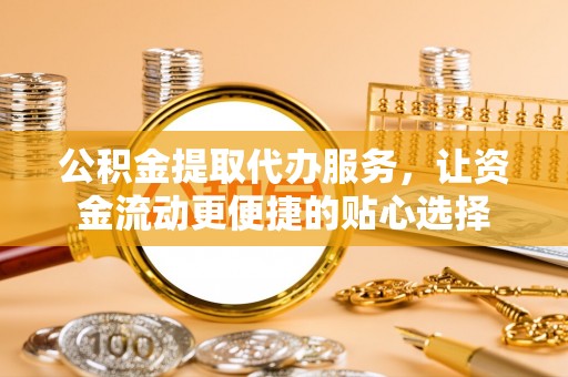 黄骅公积金提取代办服务，让资金流动更便捷的贴心选择