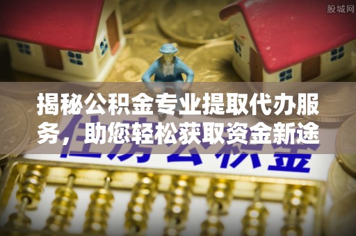 黄骅揭秘公积金专业提取代办服务，助您轻松获取资金新途径