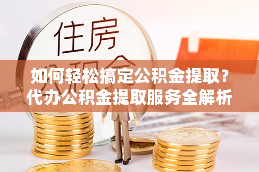 黄骅如何轻松搞定公积金提取？代办公积金提取服务全解析