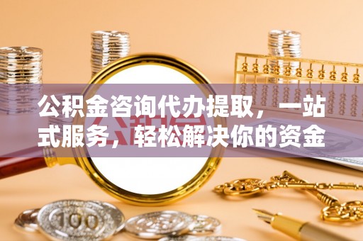 黄骅公积金咨询代办提取，一站式服务，轻松解决你的资金难题