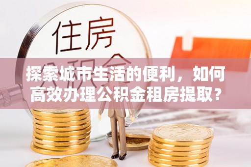 黄骅探索城市生活的便利，如何高效办理公积金租房提取？