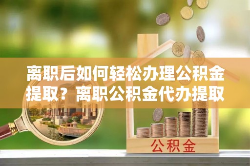 黄骅离职后如何轻松办理公积金提取？离职公积金代办提取全攻略