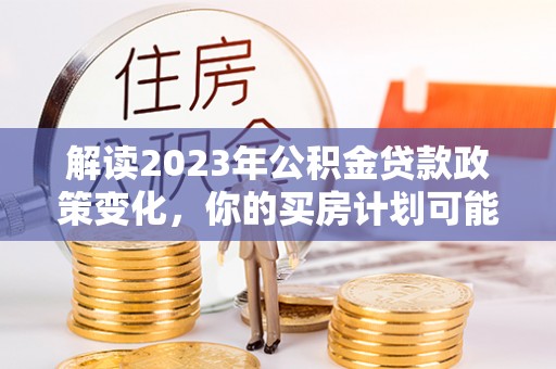 黄骅解读2023年公积金贷款政策变化，你的买房计划可能需要重新规划
