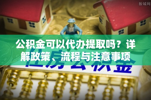 黄骅公积金可以代办提取吗？详解政策、流程与注意事项