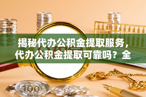 黄骅揭秘代办公积金提取服务，代办公积金提取可靠吗？全面分析与选择指南