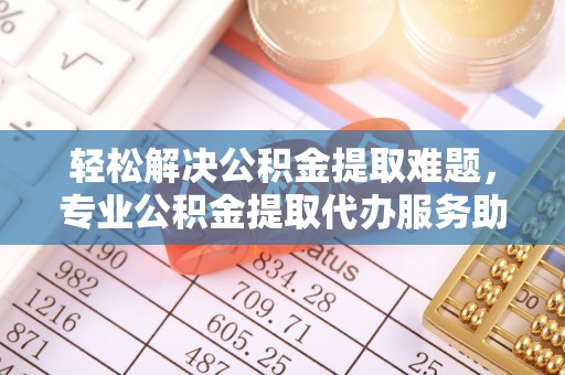 黄骅轻松解决公积金提取难题，专业公积金提取代办服务助您无忧