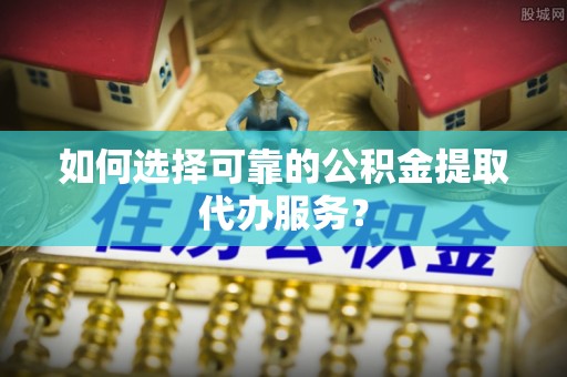 黄骅如何选择可靠的公积金提取代办服务？