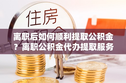 黄骅离职后如何顺利提取公积金？离职公积金代办提取服务来帮忙