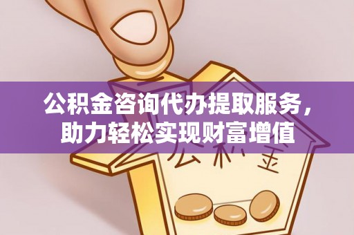 黄骅公积金咨询代办提取服务，助力轻松实现财富增值