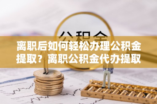 黄骅离职后如何轻松办理公积金提取？离职公积金代办提取服务详解
