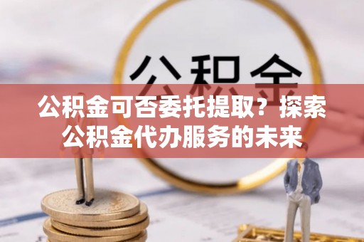 黄骅公积金可否委托提取？探索公积金代办服务的未来
