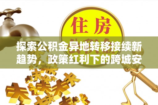黄骅探索公积金异地转移接续新趋势，政策红利下的跨城安居梦想