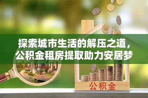 黄骅探索城市生活的解压之道，公积金租房提取助力安居梦想