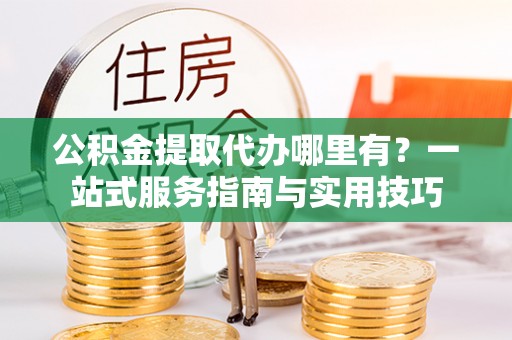黄骅公积金提取代办哪里有？一站式服务指南与实用技巧