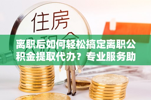 黄骅离职后如何轻松搞定离职公积金提取代办？专业服务助你一臂之力